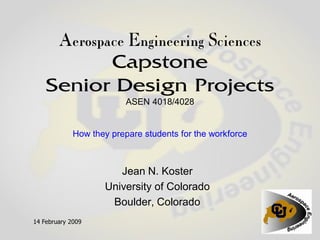 Aerospace Engineering Sciences
          Capstone
    Senior Design Projects
                          ASEN 4018/4028


             How they prepare students for the workforce



                       Jean N. Koster
                    University of Colorado
                     Boulder, Colorado
14 February 2009
 