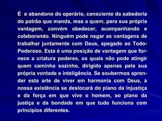 É  o abandono do operário, consciente da sabedoria do patrão que manda, mas a quem, para sua própria vantagem, convém obedecer, acompanhando e colaborando. Ninguém pode negar as vantagens de trabalhar juntamente com Deus, apegado ao Todo-Poderoso. Esta é uma posição de vantagem que for-nece a criatura poderes, os quais não pode atingir quem caminha sozinho, dirigido apenas pela sua própria vontade e inteligência. Se soubermos apren-der esta arte de viver em harmonia com Deus, a nossa existência se deslocará do plano da injustiça e da força em que vive o homem, ao plano da justiça e da bondade em que tudo funciona com princípios diferentes.  
