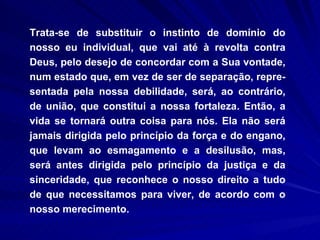 Trata-se de substituir o instinto de domínio do nosso eu individual, que vai até à revolta contra Deus, pelo desejo de concordar com a Sua vontade, num estado que, em vez de ser de separação, repre-sentada pela nossa debilidade, será, ao contrário, de união, que constitui a nossa fortaleza. Então, a vida se tornará outra coisa para nós. Ela não será jamais dirigida pelo princípio da força e do engano, que levam ao esmagamento e a desilusão, mas, será antes dirigida pelo princípio da justiça e da sinceridade, que reconhece o nosso direito a tudo de que necessitamos para viver, de acordo com o nosso merecimento.  