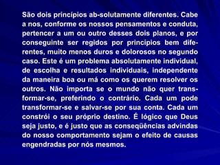 São dois princípios ab­solutamente diferentes. Cabe a nos, conforme os nossos pensamentos e conduta, pertencer a um ou outro desses dois planos, e por conseguinte ser regidos por princípios bem dife-rentes, muito menos duros e dolorosos no segundo caso. Este é um problema absolutamente individual, de escolha e resultados individuais, independente da maneira boa ou má como os querem resolver os outros. Não importa se o mundo não quer trans-formar-se, preferindo o contrário. Cada um pode transformar-se e salvar-se por sua conta. Cada um constrói o seu próprio destino. É lógico que Deus seja justo, e é justo que as conseqüências advindas do nosso comportamento sejam o efeito de causas engendradas por nós mesmos. 