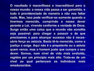 O resultado é maravilhoso e inacreditável para o nosso mundo: a nossa vida passa a ser garantida, e tudo é providenciado de maneira a não nos faltar nada. Mas, isso pode verificar-se somente quando o tivermos merecido, cumprindo o nosso dever perante a Lei, vivendo conforme a vontade de Deus. Surge então uma coisa que o mundo não acredita seja possível: para chegar a possuir o de que precisamos e para alcançar sucesso não é neces-sário força ou astúcia. Basta tê-lo merecido, como a justiça o exige. Aqui não é o prepotente ou o astuto quem vence, mas o homem justo que cumpre o seu dever. Somos, num nível de vida mais evoluído, regidos por um princípio mais alto. Trata-se de um nível ao qual pertencem os indivíduos mais amadurecidos. 