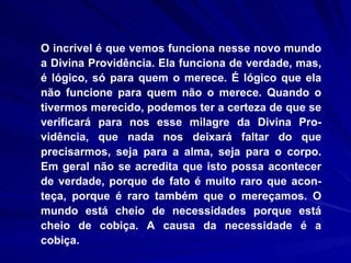 O incrível é que vemos funciona nesse novo mundo a Divina Providência. Ela funciona de verdade, mas, é lógico, só para quem o merece. É lógico que ela não funcione para quem não o merece. Quando o tivermos merecido, podemos ter a certeza de que se verificará para nos esse milagre da Divina Pro-vidência, que nada nos deixará faltar do que precisarmos, seja para a alma, seja para o corpo. Em geral não se acredita que isto possa acontecer de verdade, porque de fato é muito raro que acon-teça, porque é raro também que o mereçamos. O mundo está cheio de necessidades porque está cheio de cobiça. A causa da necessidade é a cobiça.  