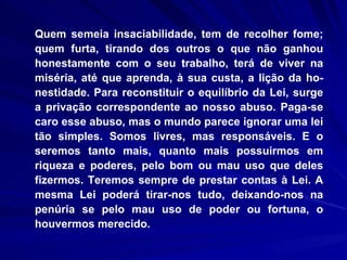 Quem semeia insaciabilidade, tem de recolher fome; quem furta, tirando dos outros o que não ganhou honestamente com o seu trabalho, terá de viver na miséria, até que aprenda, à sua custa, a lição da ho-nestidade. Para reconstituir o equilíbrio da Lei, surge a privação correspondente ao nosso abuso. Paga-se caro esse abuso, mas o mundo parece ignorar uma lei tão simples. Somos livres, mas responsáveis. E o seremos tanto mais, quanto mais possuirmos em riqueza e poderes, pelo bom ou mau uso que deles fizermos. Teremos sempre de prestar contas à Lei. A mesma Lei poderá tirar-nos tudo, deixando-nos na penúria se pelo mau uso de poder ou fortuna, o houvermos merecido. 