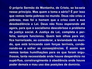 O próprio Sermão da Montanha, de Cristo, se ba­seia nesse princípio. Mas quem o toma a sério? É por isso que vemos tanta pobreza no mundo. Deus não criou a pobreza, mas foi o homem que a criou com a sua desobediência a Lei. Deus não ficou esperando até agora, para que o socialismo descobrisse o problema da justiça social. A Justiça da Lei, completa e per-feita, sempre funcionou. Quem tem olhos para ver, fica horrorizado, ao considerar, a leviandade do mun-do, que está brincando com forças terríveis, conde-nando-se a sofrer as conseqüências. É assim que vemos tantas humilhações para os que foram orgu-lhosos, tanta necessidade onde houve desperdício no supérfluo, constrangimento à obediência onde houve poder demais e mau uso das posições de domínio. 