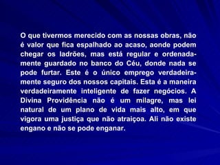 O que tivermos merecido com as nossas obras, não é valor que fica espalhado ao acaso, aonde podem chegar os ladrões, mas está regular e ordenada-mente guardado no banco do Céu, donde nada se pode furtar. Este é o único emprego verdadeira-mente seguro dos nossos capitais. Esta é a maneira verdadeiramente inteligente de fazer negócios. A Divina Providência não é um milagre, mas lei natural de um plano de vida mais alto, em que vigora uma justiça que não atraiçoa. Ali não existe engano e não se pode enganar.  