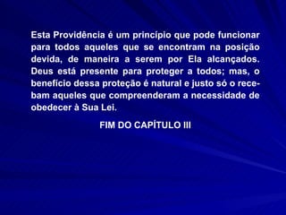 Esta Providência é um princípio que pode funcionar para todos aqueles que se encontram na posição devida, de maneira a serem por Ela alcançados. Deus está presente para proteger a todos; mas, o benefício dessa proteção é natural e justo só o rece-bam aqueles que compreenderam a necessidade de obedecer à Sua Lei. FIM DO CAPÍTULO III 