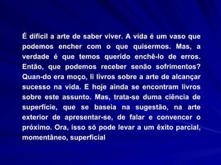 É difícil a arte de saber viver. A vida é um vaso que podemos encher com o que quisermos. Mas, a verdade é que temos querido enchê-lo de erros. Então, que podemos receber senão sofrimentos? Quan­do era moço, li livros sobre a arte de alcançar sucesso na vida. E hoje ainda se encontram livros sobre este assunto. Mas, trata-se duma ciência de superfície, que se baseia na sugestão, na arte exterior de apresentar-se, de falar e convencer o próximo. Ora, isso só pode levar a um êxito parcial, momentâneo, superficial  