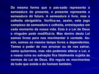 Da mesma forma que o pas­sado representa a semeadura do presente, o presente representa a semeadura dó futuro. A semeadura é livre, mas a colheita obrigatória. Verifica-se, assim, este jogo complexo de semeadura e colheita, entrelaçadas em cada momento da nossa vida. Esta é a Lei de Deus e ninguém pode modificá-la. Mas dentro desta Lei somos livres para nos movimentar à vontade. As-sim, somos ao mesmo tempo livres e dependentes. Temos o poder de nos arruinar ou de nos salvar, como quisermos, mas não podemos alterar a Lei, e a nossa ruína ou salvação fica fatalmente sujeita às normas da Lei de Deus. Ela regula os movimentos de tudo que existe e do homem também.  
