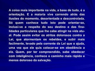 A coisa mais importante na vida, a base de tudo, é a orientação. E a maioria vive correndo atrás das ilusões do momento, desorientada e descontrolada. Só quem conhece tudo isto pode orientar-se, inclusi­ve a respeito do seu destino e das fina-lidades particulares que lhe cabe atingir na vida atu-al. Pode assim evitar os atritos dolorosos contra a Lei, que atormentam os rebeldes, e subir mais facilmente, levado pela corrente da Lei que o ajuda, uma vez que ele quis colocar-se em obediência a ela. Quem, por ter compreendido, sabe obedecer com inteligência, conhece o caminho mais rápido e menos doloroso da salvação. 