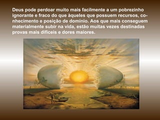 Deus pode perdoar muito mais facilmente a um pobrezinho ignorante e fraco do que àqueles que possuem recursos, co-nhecimento e posição de domínio. Aos que mais conseguem materialmente subir na vida, estão muitas vezes destinadas provas mais difíceis e dores maiores.  