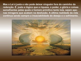 Mas a Lei é justa e não pode deixar ninguém fora do caminho da redenção. É  justo e lógico que a riqueza, o poder, a glória e coisas semelhantes pelas quais o homem primitivo tanto luta, sejam ape-nas miragens que acabam na desilusão. A última realidade da vida continua sendo sempre a insaciabilidade do desejo e o sofrimento. 