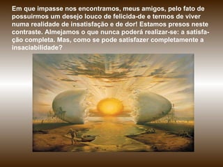 Em que impasse nos encontramos, meus amigos, pelo fato de possuirmos um desejo louco de felicida­de e termos de viver numa realidade de insatisfação e de dor! Estamos presos neste contraste. Almejamos o que nunca poderá realizar-se: a satisfa-ção completa. Mas, como se pode satisfazer completamente a insaciabilidade?  