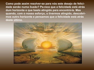 Como pode assim resolver-se para nós este desejo de felici-dade senão numa ilusão? Pa­rece que a felicidade está atrás dum horizonte e que basta atingido para encontrá-la. Mas quando, com o nosso esforço, o tivermos atingido, descobri-mos outro horizonte e pensamos que a felicidade está atrás deste último.  