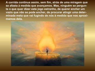 A corrida continua assim, sem fim, atrás de uma miragem que se afasta à medida que avançamos. Mas, ninguém se pergun-ta o que quer dizer este jogo estranho, de querer encher um vazio que não se pode encher, de procurar atingir uma deter-minada meta que vai fugindo de nós à medida que nos aproxi-mamos dela.  