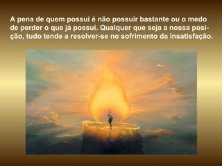 A pena de quem possui é não possuir bastante ou o medo de perder o que já possui. Qualquer que seja a nossa posi-ção, tudo tende a resolver-se no sofrimento da insatisfação.  