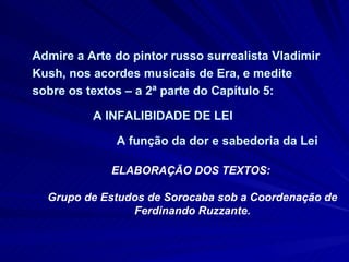 Admire a Arte do pintor russo surrealista Vladimir Kush, nos acordes musicais de Era, e medite sobre os textos – a 2ª parte do Capítulo 5:  A INFALIBIDADE DE LEI  A função da dor e sabedoria da Lei ELABORAÇÃO DOS TEXTOS:  Grupo de Estudos de Sorocaba sob a Coordenação de Ferdinando Ruzzante. 