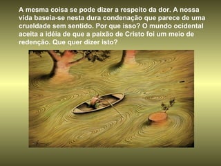A mesma coisa se pode dizer a respeito da dor. A nossa vida baseia-se nesta dura condenação que parece de uma crueldade sem sentido. Por que isso? O mundo ocidental aceita a idéia de que a paixão de Cristo foi um meio de redenção. Que quer dizer isto?  