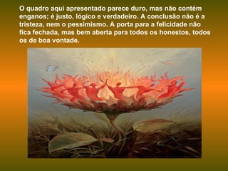 O quadro aqui apresentado parece duro, mas não contém enganos; é justo, lógico e verdadeiro. A conclusão não é a tristeza, nem o pessimismo. A porta para a felicidade não fica fechada, mas bem aberta para todos os honestos, todos os de boa vontade.  