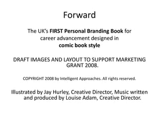 Forward
       The UK’s FIRST Personal Branding Book for
            career advancement designed in
                    comic book style

DRAFT IMAGES AND LAYOUT TO SUPPORT MARKETING
                  GRANT 2008.

     COPYRIGHT 2008 by Intelligent Approaches. All rights reserved.


Illustrated by Jay Hurley, Creative Director, Music written
      and produced by Louise Adam, Creative Director.
 
