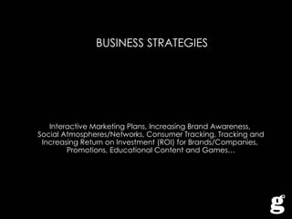 BUSINESS STRATEGIES Interactive Marketing Plans, Increasing Brand Awareness,  Social Atmospheres/Networks, Consumer Tracking, Tracking and Increasing Return on Investment (ROI) for Brands/Companies,  Promotions, Educational Content and Games… 