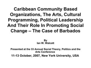 Caribbean Community Based Organizations, The Arts, Cultural Programming, Political Leadership And Their Role In Promoting Social Change – The Case of Barbados By Ian W. Walcott Presented at the 33 Annual Social Theory, Politics and the Arts Conference  11-13 October, 2007, New York University, USA   