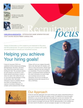 ARE YOU LOOKING FOR AN
                ALTERNATIVE TO EXPENSIVE
                NEWSPAPER ADVERTISING




                  TIRED OF PAYING A 30%
                FINDERS FEE TO EXECUTIVE
                SEARCH FIRMS!




                  DO YOU KNOW THE




                                                Recruitment
                COMPANIES YOU WANT TO
                TARGET BUT DON’T HAVE THE
                TIME TO CONTACT THEM?




                                                      focus
CARLSON & ASSOCIATES – INTRODUCING NAME GENERATION AND
COST SAVING RECRUITMENT CONSULTING.




Carlson & Associates is a firm created by and dedicated to Recruiters
and HR professionals. Our goal is to provide your company with quality
recruitment leads to increase your recruitment success.



Helping you achieve
Your hiring goals!
Carlson & Associates (C&A) was                  Tribune will cost your company thousands!
established with the ultimate goal of helping   C&A on the other hand will schedule a call
HR Departments, Recruiters, and Third-          with you, discuss the position, identify target
Party Search firms locate talent without        companies/ industries and start working for
breaking the bank. The recruitment industry     you immediately. We present all candidate
has and continues to rely heavily on job        leads in a professional manner including all
boards and print advertising as a means to      the contact information you need to begin
attract new talent. C&A utilizes low cost,      your recruitment and you own the
yet successful sourcing techniques to bring     information. Our services can help your
you the names, titles, and contact              department increase their successes for as
                                                little as $20/Name.
information of passive candidates that are
most likely not responding to your
expensive recruitment techniques. For
example a prime ad placed in the Chicago




                                                Our Approach
                                                Carlson & Associates approaches each search with the same urgency and professionalism as
                                                your internal recruiters and HR team members would. You depend on us to provide quality
                                                information so you can get the right talent in the right seat to service your customers. Our
                                                professional and dedicated approach will provide quality results that you may have never seen
                                                from an expensive newspaper ad in the past. With the right partnership, we are confident you
                                                will rarely reach for the phone to call your newspaper rep again! Let us help you grow!
 