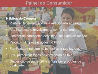 Hábitos de Compra Visita ao hipermercado está relacionada ao prazer. Alto interesse e envolvimento com a compra. Gostam da companhia dos filhos, mas não do marido. Valorizam limpeza e ações no PDV.  Familiarizam-se com as bandeiras e seu lay-out. 56% percorrem todos os corredores da loja. Disposição de pagar 20% a mais por produtos de qualidade. 