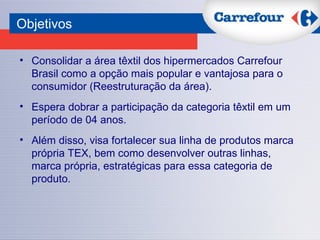 Consolidar a área têxtil dos hipermercados Carrefour Brasil como a opção mais popular e vantajosa para o consumidor (Reestruturação da área). Espera dobrar a participação da categoria têxtil em um período de 04 anos. Além disso, visa fortalecer sua linha de produtos marca própria TEX, bem como desenvolver outras linhas, marca própria, estratégicas para essa categoria de produto.  Objetivos 