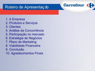 1.   A Empresa 2. Produtos e Serviços 3. Clientes 4. Análise da Concorrência 5. Participação no mercado 6. Estratégia de Negócios 7. Plano de Marketing 8. Viabilidade Financeira 9. Conclusão 10. Agradecimentos Finais Roteiro de Apresentação 