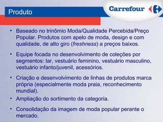 Produto   Baseado no trinômio Moda/Qualidade Percebida/Preço Popular. Produtos com apelo de moda, design e com qualidade, de alto giro ( freshness ) a preços baixos. Equipe focada no desenvolvimento de coleções por segmentos: lar, vestuário feminino, vestuário masculino, vestuário infanto/juvenil, acessórios. Criação e desenvolvimento de linhas de produtos marca própria (especialmente moda praia, reconhecimento mundial). Ampliação do sortimento da categoria. Consolidação da imagem de moda popular perante o mercado. 