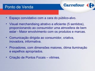 Ponto de Venda   Espaço convidativo com a cara do público-alvo.  Visual merchandising atrativo e eficiente (5 sentidos), proporcionando ao consumidor uma atmosfera de bem estar - Maior envolvimento com os produtos e marcas. Comunicação dirigida ao consumidor, criativa, inovadora, informativa.  Provadores, com dimensões maiores, ótima iluminação e espelhos apropriados. Criação de Pontos Focais – vitrines. 