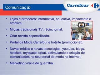 Comunicação Lojas e arredores: informativa, educativa, impactante e emotiva. Mídias tradicionais TV, rádio, jornal. Criar revista especializada. Portal da Moda Carrefour e hotsite (promocional). Novas mídias e novas tecnologias: youtube, blogs, hotsites, myspace, orkut, estimulando a criação de comunidades no seu portal de moda na internet. Marketing viral e de guerrilha. 