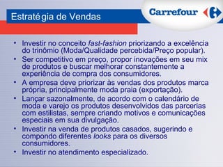 Investir no conceito  fast-fashion  priorizando a excelência do trinômio (Moda/Qualidade percebida/Preço popular). Ser competitivo em preço, propor inovações em seu mix de produtos e buscar melhorar constantemente a experiência de compra dos consumidores. A empresa deve priorizar às vendas dos produtos marca própria, principalmente moda praia (exportação). Lançar sazonalmente, de acordo com o calendário de moda e varejo os produtos desenvolvidos das parcerias com estilistas, sempre criando motivos e comunicações especiais em sua divulgação. Investir na venda de produtos casados, sugerindo e compondo diferentes  looks  para os diversos consumidores. Investir no atendimento especializado. Estratégia de Vendas 