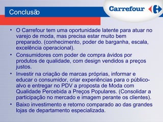 O Carrefour tem uma oportunidade latente para atuar no varejo de moda, mas precisa estar muito bem preparado. (conhecimento, poder de barganha, escala, excelência operacional). Consumidores com poder de compra ávidos por produtos de qualidade, com design vendidos a preços justos.  Investir na criação de marcas próprias, informar e educar o consumidor, criar experiências para o público-alvo e entregar no PDV a proposta de Moda com Qualidade Percebida a Preços Populares. (Consolidar a participação no mercado e imagem perante os clientes). Baixo investimento e retorno comparado ao das grandes lojas de departamento especializada. Conclusão 