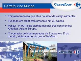Empresa francesa que atua no setor de varejo alimentar. Fundada em 1960 está presente em 30 países. Possui  14.991 lojas distribuídas por três continentes: América, Ásia e Europa.  1º operador de hipermercados da Europa e o 2º do mundo, atrás apenas do grupo Wal-Mart. Carrefour no Mundo 