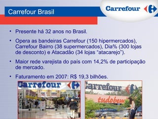 Presente há 32 anos no Brasil.  Opera as bandeiras Carrefour (150 hipermercados), Carrefour Bairro (38 supermercados), Dia% (300 lojas de desconto) e Atacadão (34 lojas “atacarejo”). Maior rede varejista do país com 14,2% de participação de mercado. Faturamento em 2007: R$ 19,3 bilhões. Carrefour Brasil 