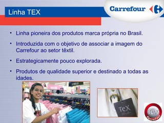 Linha pioneira dos produtos marca própria no Brasil. Introduzida com o objetivo de associar a imagem do Carrefour ao setor têxtil.  Estrategicamente pouco explorada. Produtos de qualidade superior e destinado a todas as idades.  Linha TEX 