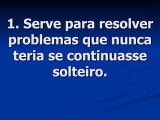 1. Serve para resolver problemas que nunca teria se continuasse solteiro. 