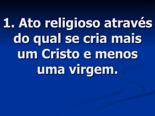 1. Ato religioso através do qual se cria mais um Cristo e menos uma virgem. 
