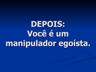 DEPOIS: Você é um manipulador egoísta. 