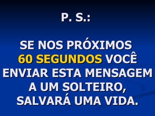 P. S.:  SE NOS PRÓXIMOS  60 SEGUNDOS  VOCÊ ENVIAR ESTA MENSAGEM A UM SOLTEIRO, SALVARÁ UMA VIDA. 