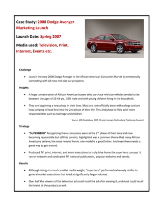 Case Study: 2008 Dodge Avenger
Marketing Launch

Launch Date: Spring 2007

Media used: Television, Print,
Internet, Events etc.



 Challenge

     •      Launch the new 2008 Dodge Avenger in the African American Consumer Market by emotionally
            connecting with AA new mid-size car prospects.

 Insights

     •      A large concentration of African American buyers who purchase mid-size vehicles tended to be
            between the ages of 25-44 yrs., 55% male and with young children living in the household.

     •      They are beginning a new phase in their lives. Most are now officially done with college and are
            now jumping in head first into the 2nd phase of their life. This 2nd phase is filled with more
            responsibilities such as marriage and children.

                                                  Source: MRI Doublebase 2007, Chrysler Avenger Multicultural Positioning Research


 Strategy

     •      “SUPERHERO” Recognizing these consumers were at the 2nd phase of their lives and now
            becoming responsible but still hip parents, highlighted was a common theme that many African
            Americans believe; the most needed heroic role model is a good father. And every hero needs a
            great way to get around.

     •      Produced TV, print, internet, and event executions to truly drive home the superhero concept. It
            ran on network and syndicated TV, national publications, popular websites and events.

 Results

     •      Although airing at a much smaller media weight, “superhero” performed extremely similar to
            general market executions that aired at significantly larger volumes.

     •      Over half the viewers of the television ad could recall the ad after viewing it, and most could recall
            the brand of the product as well.
 