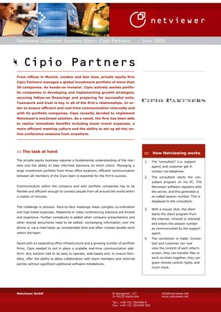 Netviewer Customer Success Story: Cipio Partners                                     June 2006




    Cipio Partners
__________________________________________________________

From offices in Munich, London and San Jose, private equity firm
Cipio Partners manages a global investment portfolio of more than
50 companies. As hands-on investor, Cipio actively assists portfo-
lio companies in developing and implementing growth strategies,
securing follow-on financings and preparing for successful exits.
Teamwork and trust is key in all of the firm’s relationships. In or-
der to ensure efficient and real-time communication internally and
with its portfolio companies, Cipio recently decided to implement
Netviewer’s one2meet solution. As a result, the firm has been able
to realize immediate benefits including lower travel expenses, a
more efficient meeting culture and the ability to set up ad-hoc on-
line conference sessions from anywhere.
__________________________________________________________



::: The task at hand                                                                 :::   How Netviewing works
The private equity business requires a fundamental understanding of the mar-         1.    The “consultant” (i.e. support
kets and the ability to take informed decisions on short notice. Managing a                agent) and customer get in
large investment portfolio from three office locations, efficient communication            contact via telephone.
between all members of the Cipio team is essential for the firm’s success.           2.    The consultant starts the con-
                                                                                           sultant program on his PC. The
Communication within the company and with portfolio companies has to be                    Netviewer software registers with
flexible and efficient enough to connect people from all around the world within           the server, and this generates a
                                                                                           so-called session number. This is
a matter of minutes.
                                                                                           displayed to the consultant.
The challenge is obvious: Face-to-face meetings mean complex co-ordination
                                                                                     3.    With a mouse click, the client
and high travel expenses. Telephone or video conferencing solutions are limited
                                                                                           starts the client program from
and expensive. Further complexity is added when company presentations and
                                                                                           the internet, intranet or extranet
other shared documents need to be edited: exchanging information over the                  and enters the session number
phone or via e-mail takes up considerable time and often creates double-work               as communicated by the support
within the team.                                                                           agent.
                                                                                     4.    The connection is made. Consul-
Faced with an expanding office infrastructure and a growing number of portfolio            tant and customer can now
                                                                                           view the content of each other’s
firms, Cipio needed to put in place a scalable real-time communication plat-
                                                                                           screen, they can transfer files or
form. Any solution had to be easy to operate, web-based and, to ensure flexi-
                                                                                           work on them together, they can
bility, offer the ability to allow collaboration with team members and external
                                                                                           grant remote-control rights, and
parties without significant additional software installations.
                                                                                           much more.




                                                                 Erzbergerstr. 117                  info@netviewer.net
Netviewer GmbH
                                                                 D-76133 Karlsruhe                  www.netviewer.net

                                                                 Tel.: +49-721-354499-0
                                                                 Fax: +49-721-354499-300
 