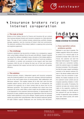 Netviewer Customer Success Story




    Insurance brokers rely on
    internet co-operation

::: The task at hand
Brokers at the Indatex Service for Finance and Insurance AG can conduct
their business between brokers and insurance companies on a fully electronic
basis. The type of work involved includes underwriting, portfolio changes,
damage regulation, and the invoicing of broker’s fees and commissions.
The electronic workflow of this brokers’ platform is replacing time-consuming
                                                                                       ::: Easy operation solves
and expensive paperwork.
                                                                                          problems quickly
                                                                                       Netviewer is very easy to operate. The
::: The challenge
                                                                                       Indatex supporter informs the customer
Customer satisfaction has top priority at Indatex. As a consequence, support
                                                                                       by phone of an internet page to be
when using Indatex software has to be quick and efficient. Support requests
                                                                                       accessed by browser. With a click of the
can range from software installation issues, activation of the Indatex platform,
                                                                                       mouse, the customer can start the
instructions for new users, and trouble shooting of technical problems.
                                                                                       Netviewer client program. The supporter
The platform is complex and occasional on-site support calls have been
                                                                                       then reads out a connection number,
necessary. With the aim of making the best use of time and resources,
                                                                                       which the customer types in to establish
Indatex recognised that support services had to be conducted with greater
                                                                                       the secure connection. This is the guaran-
efficiency.
                                                                                       tee that the proper support workstation
                                                                                       connects to the desired customer PC,
::: The solution                                                                       even in the almost endless world of the
Financial advisers, brokers, independent agents and insurance companies                internet. Once the connection is esta-
using the brokering platform now receive any necessary technical assistance            blished, the Indatex employee can see
via one of the most modern forms of communication: Web collaboration with              the customer’s screen content and can
Netviewer software. This enables Indatex AG to offer their users the best              recognise operating mistakes or other
possible support service, ad-hoc and via the internet. In emergencies, the             problems very quickly. If necessary, the
customer and supporter are in direct contact both by phone and via the
                                                                                       customer can pass over remote control
Netviewer connection. The customer-care employee has a direct view of the
                                                                                       rights to the supporter, enabling the
customer’s PC screen, which offers a direct insight into the problem and which
                                                                                       Indatex employee to directly operate
is not dependent on the customer’s technical expertise. In approximately 70 to
                                                                                       the customer’s PC over the internet. A
80 percent of cases, problems arise during new registrations when the insurance
                                                                                       number of apparently serious problems
broker needs assistance to set up the software. Support queries are generally
                                                                                       have been solved quickly and easily
solved very quickly when using Netviewer. After the positive experience gained,
                                                                                       thanks to Netviewer.
all eight Indatex support employees are now working with Netviewer.




Netviewer GmbH                                                    Erzberger Str. 117               info@netviewer.net
                                                                  D-76133 Karlsruhe                www.netviewer.net

                                                                  Tel.: +49 (0) 721 354499-0
                                                                  Fax +49 (0) 721 354499 300
 