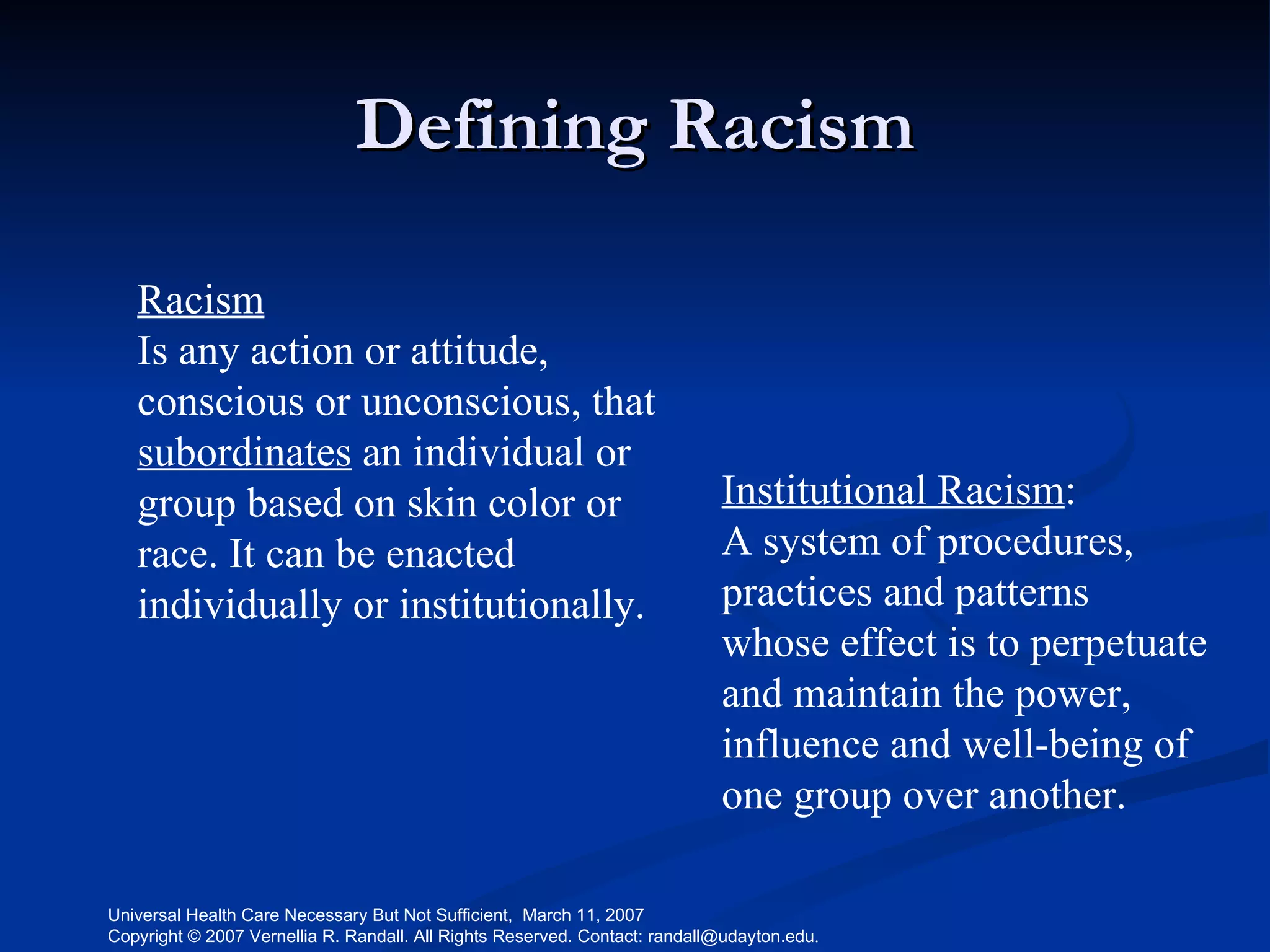 Defining Racism Racism Is any action or attitude, conscious or unconscious, that  subordinates  an individual or group based on skin color or race. It can be enacted individually or institutionally.   Institutional Racism : A system of procedures, practices and patterns  whose effect is to perpetuate and maintain the power, influence and well-being of one group over another.  
