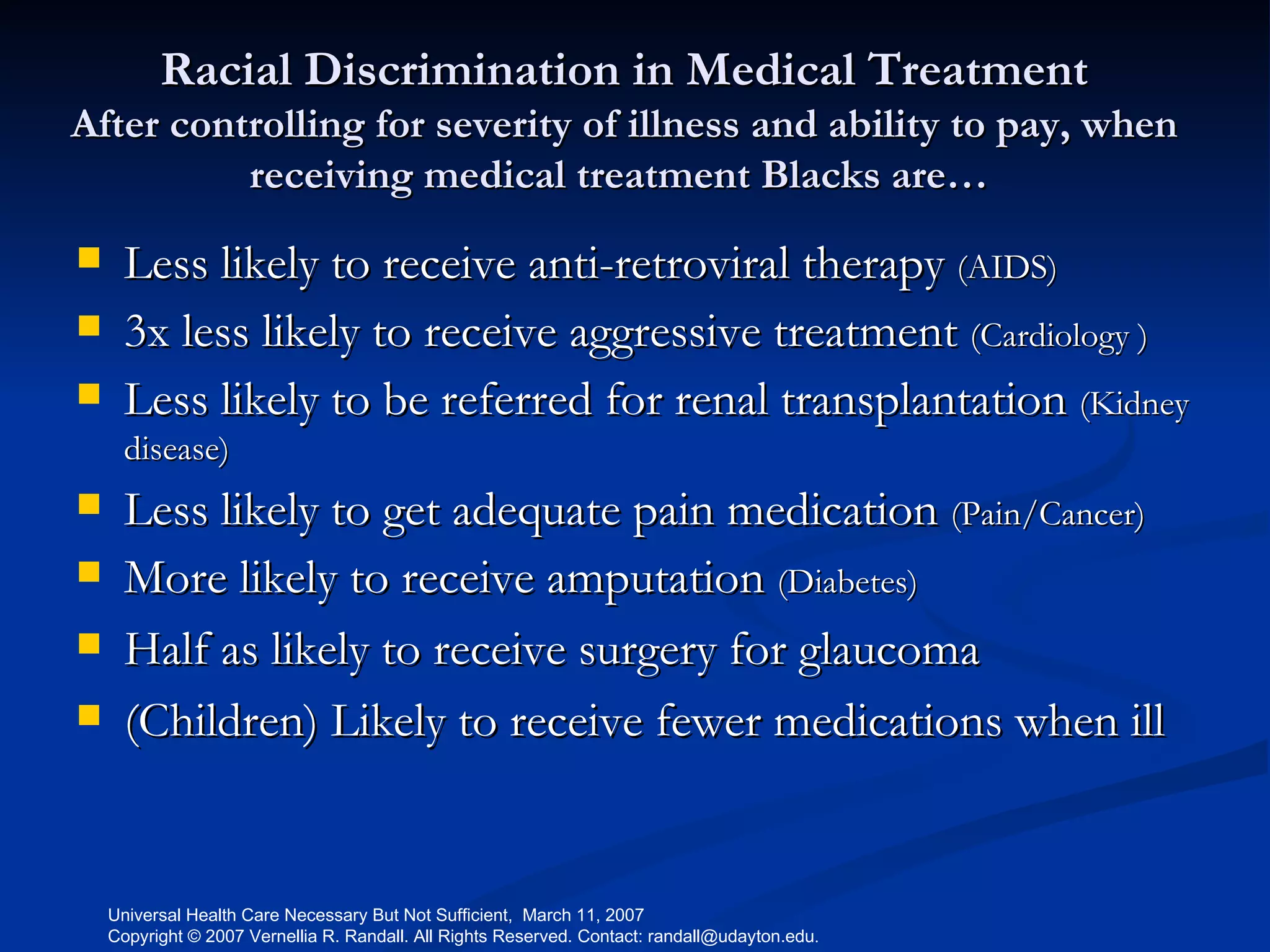 Racial Discrimination in Medical Treatment After controlling for severity of illness and ability to pay, when receiving medical treatment Blacks are…  Less likely to receive anti-retroviral therapy  (AIDS) 3x less likely to receive aggressive treatment  (Cardiology ) Less likely to be referred for renal transplantation  (Kidney disease) Less likely to get adequate pain medication  (Pain/Cancer) More likely to receive amputation  (Diabetes) Half as likely to receive surgery for glaucoma  (Children) Likely to receive fewer medications when ill  