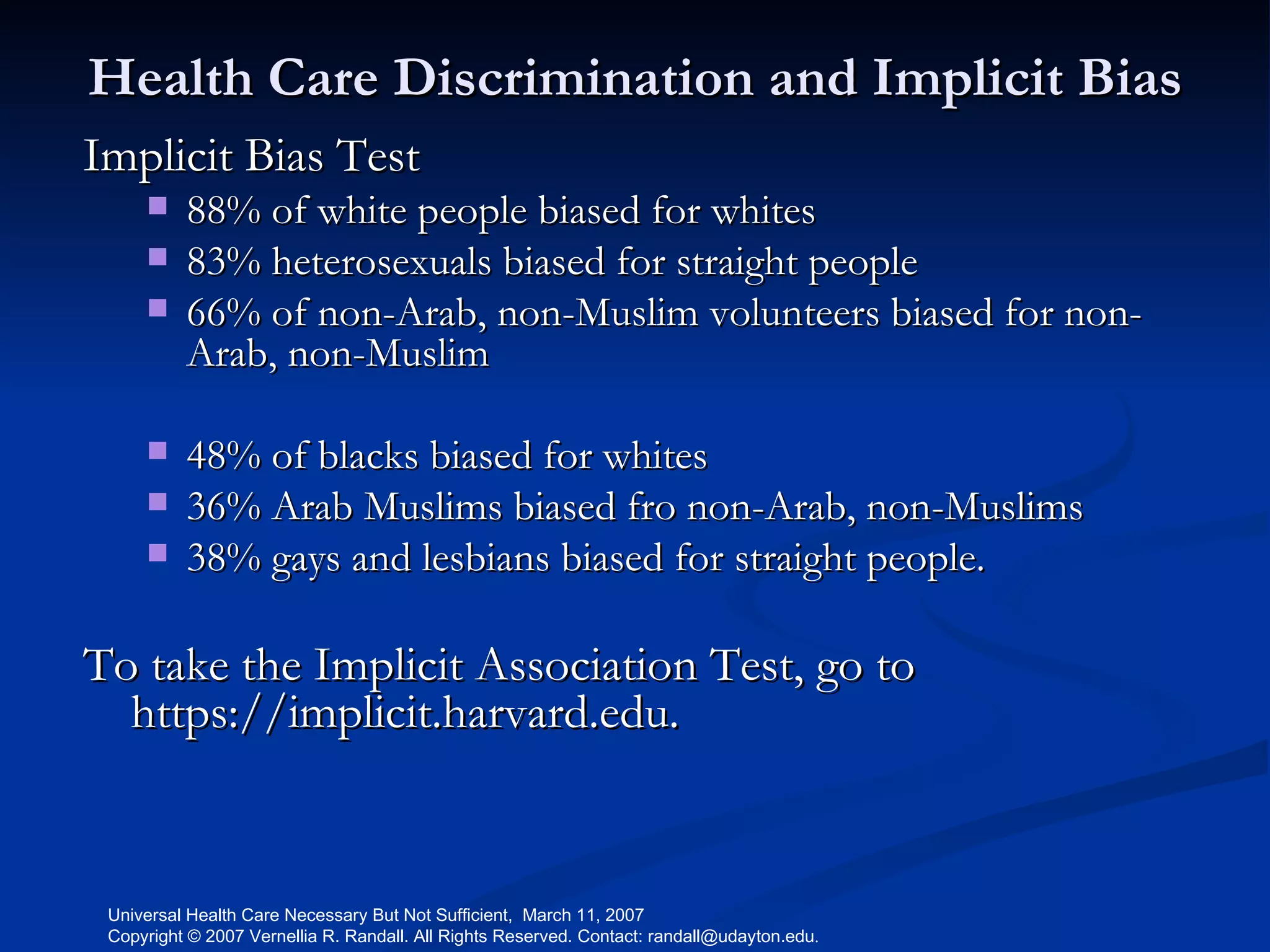 Health Care Discrimination and Implicit Bias Implicit Bias Test 88% of white people biased for whites 83% heterosexuals biased for straight people 66% of non-Arab, non-Muslim volunteers biased for non-Arab, non-Muslim 48% of blacks biased for whites  36% Arab Muslims biased fro non-Arab, non-Muslims  38% gays and lesbians biased for straight people. To take the Implicit Association Test, go to https://implicit.harvard.edu.  
