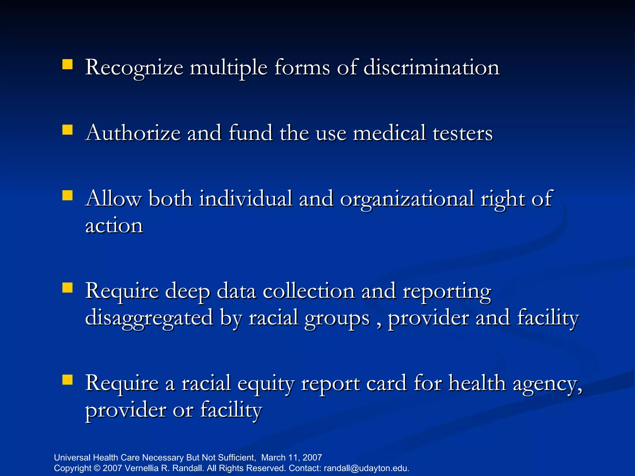 Recognize multiple forms of discrimination Authorize and fund the use medical testers Allow both individual and organizational right of action Require deep data collection and reporting disaggregated by racial groups , provider and facility Require a racial equity report card for health agency, provider or facility 