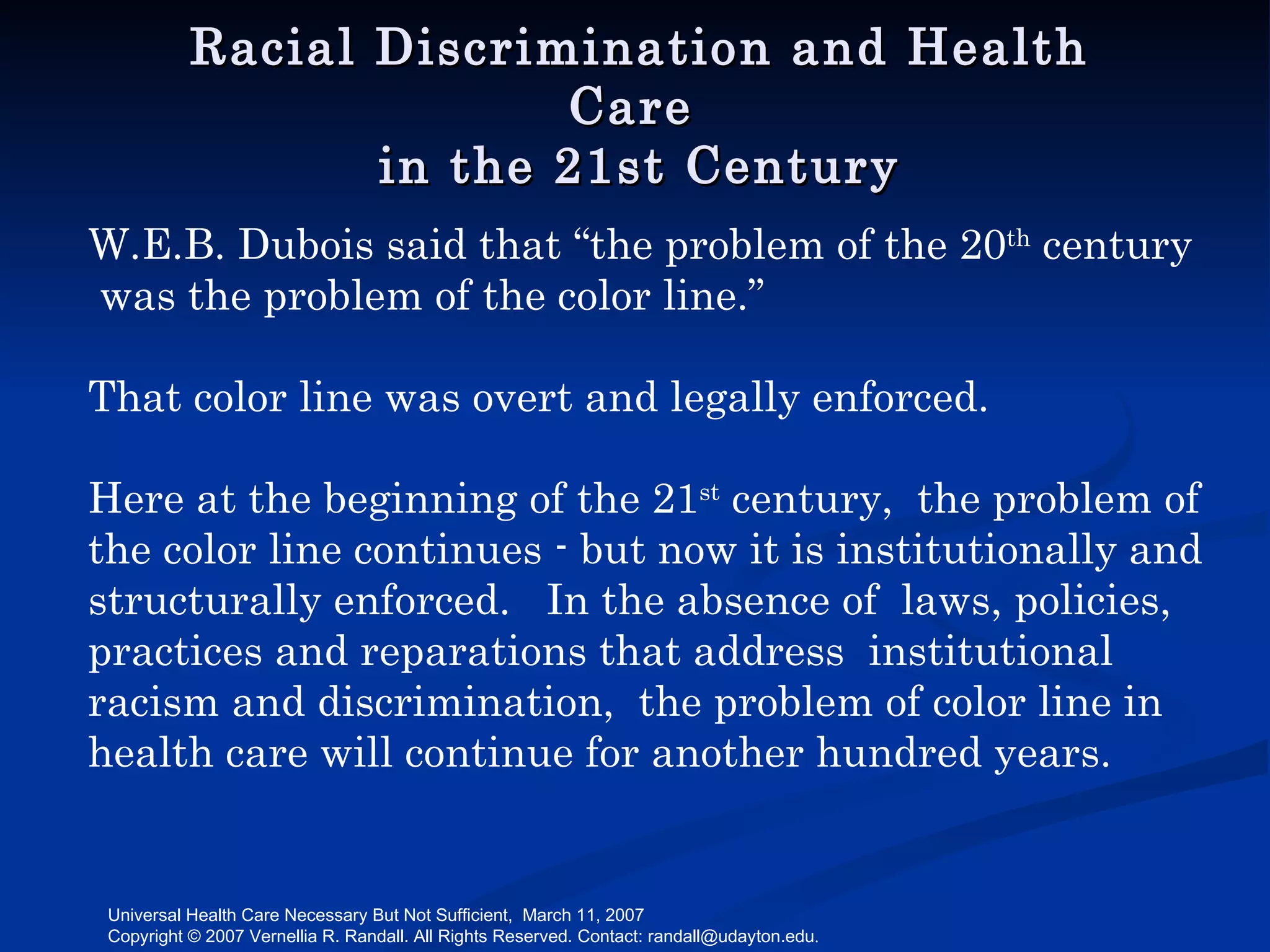 Racial Discrimination and Health Care  in the 21st Century W.E.B. Dubois said that “the problem of the 20 th  century  was the problem of the color line.” That color line was overt and legally enforced.  Here at the beginning of the 21 st  century,  the problem of the color line continues - but now it is institutionally and structurally enforced.  In the absence of  laws, policies, practices and reparations that address  institutional racism and discrimination,  the problem of color line in health care will continue for another hundred years. 