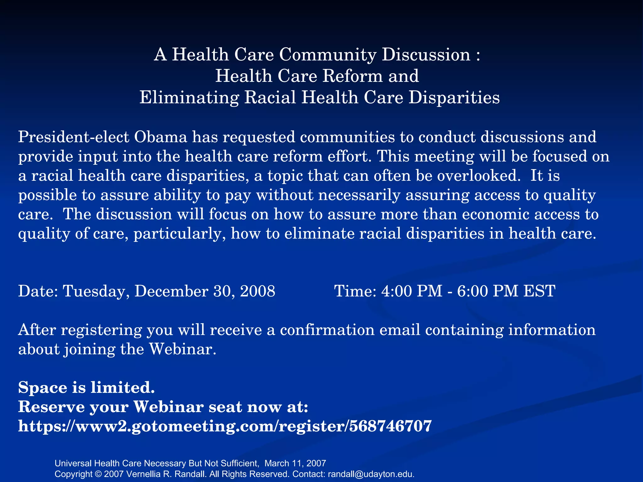 A Health Care Community Discussion :  Health Care Reform and  Eliminating Racial Health Care Disparities President-elect Obama has requested communities to conduct discussions and provide input into the health care reform effort. This meeting will be focused on a racial health care disparities, a topic that can often be overlooked.  It is possible to assure ability to pay without necessarily assuring access to quality care.  The discussion will focus on how to assure more than economic access to quality of care, particularly, how to eliminate racial disparities in health care. Date: Tuesday, December 30, 2008  Time: 4:00 PM - 6:00 PM EST After registering you will receive a confirmation email containing information about joining the Webinar. Space is limited. Reserve your Webinar seat now at: https://www2.gotomeeting.com/register/568746707 